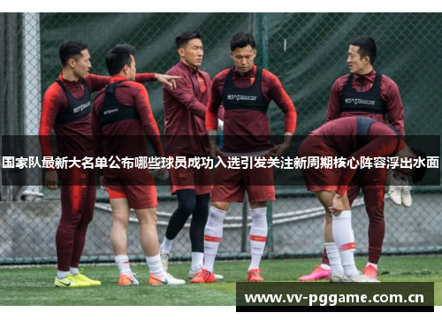 国家队最新大名单公布哪些球员成功入选引发关注新周期核心阵容浮出水面